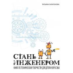 Стань инженером. Книга по техническому творчеству для детей и взрослых / Галатонова Т.