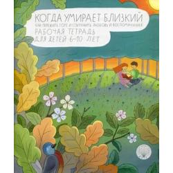 Когда умирает близкий. Как пережить горе и сохранить любовь и воспоминания. Рабочая тетрадь для детей 6-10 лет